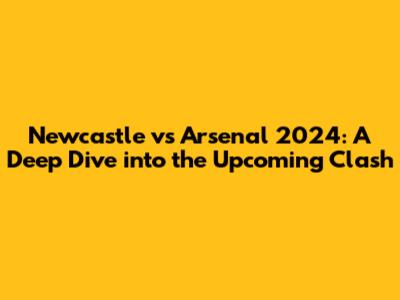 Newcastle vs Arsenal 2024: A Deep Dive into the Upcoming Clash