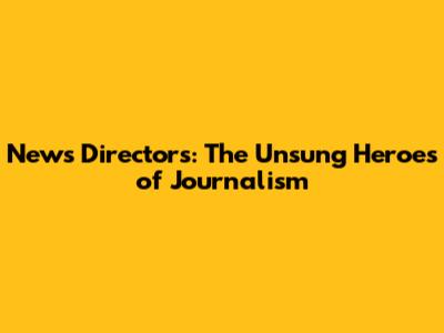 News Directors: The Unsung Heroes of Journalism