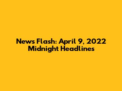 News Flash: April 9, 2022 Midnight Headlines