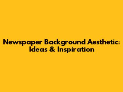 Newspaper Background Aesthetic: Ideas & Inspiration