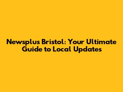 Newsplus Bristol: Your Ultimate Guide to Local Updates