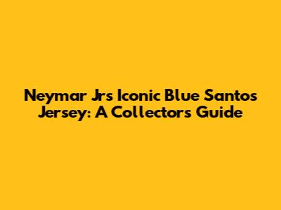 Neymar Jr's Iconic Blue Santos Jersey: A Collector's Guide