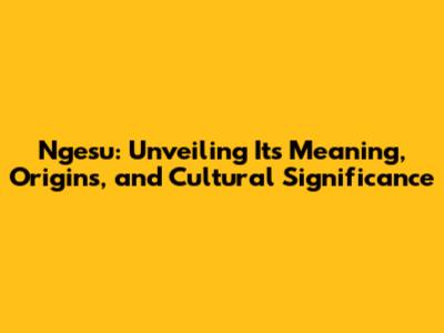 Ngesu: Unveiling Its Meaning, Origins, and Cultural Significance