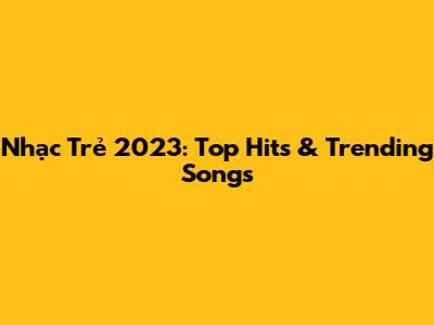 Nhạc Trẻ 2023: Top Hits & Trending Songs