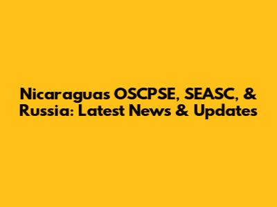 Nicaragua's OSCPSE, SEASC, & Russia: Latest News & Updates