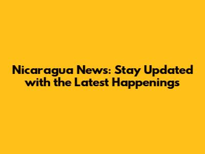 Nicaragua News: Stay Updated with the Latest Happenings