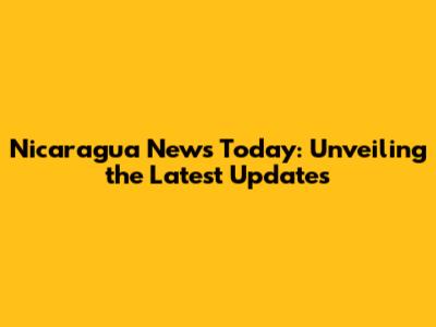 Nicaragua News Today: Unveiling the Latest Updates