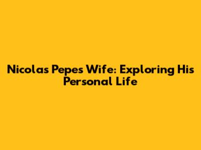 Nicolas Pepe's Wife: Exploring His Personal Life