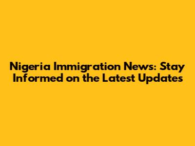 Nigeria Immigration News: Stay Informed on the Latest Updates