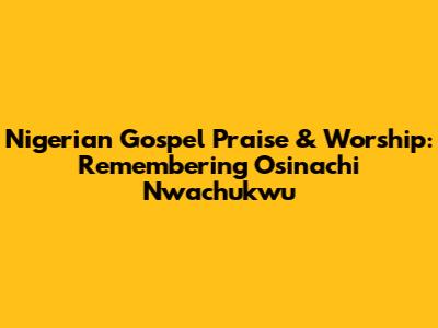 Nigerian Gospel Praise & Worship: Remembering Osinachi Nwachukwu