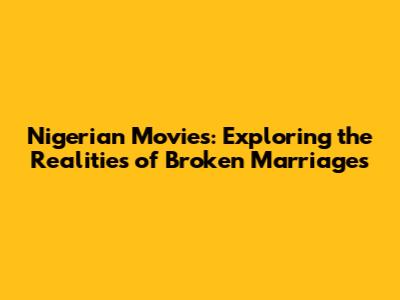 Nigerian Movies: Exploring the Realities of Broken Marriages