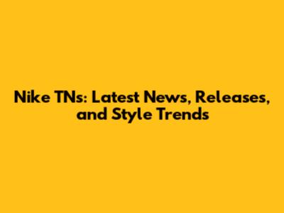 Nike TNs: Latest News, Releases, and Style Trends