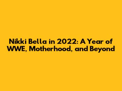 Nikki Bella in 2022: A Year of WWE, Motherhood, and Beyond