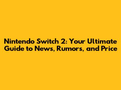 Nintendo Switch 2: Your Ultimate Guide to News, Rumors, and Price
