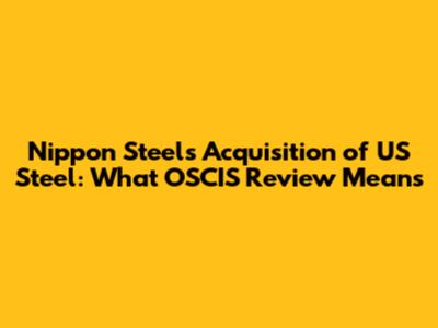Nippon Steel's Acquisition of US Steel: What OSCIS Review Means