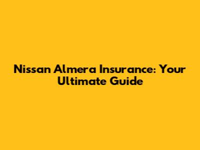 Nissan Almera Insurance: Your Ultimate Guide