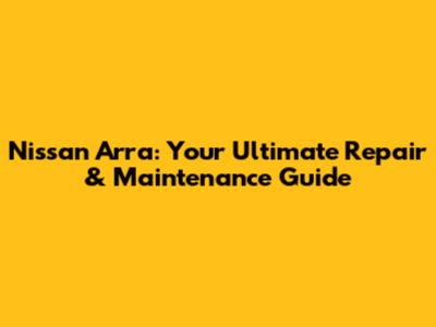 Nissan Arra: Your Ultimate Repair & Maintenance Guide