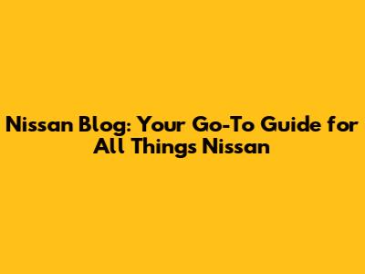 Nissan Blog: Your Go-To Guide for All Things Nissan