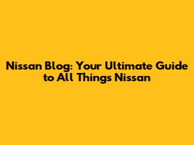 Nissan Blog: Your Ultimate Guide to All Things Nissan
