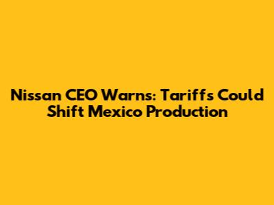 Nissan CEO Warns: Tariffs Could Shift Mexico Production