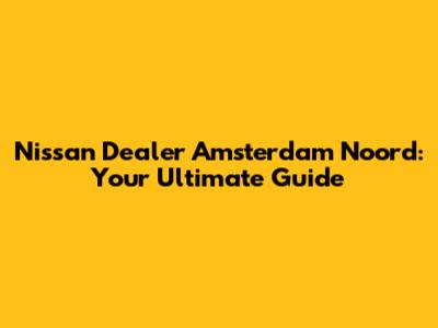 Nissan Dealer Amsterdam Noord: Your Ultimate Guide