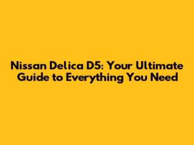 Nissan Delica D5: Your Ultimate Guide to Everything You Need
