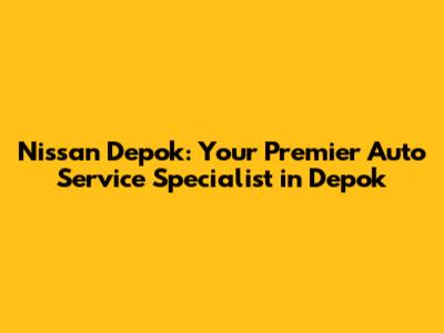 Nissan Depok: Your Premier Auto Service Specialist in Depok