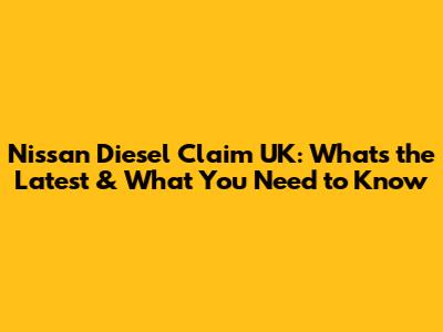 Nissan Diesel Claim UK: What's the Latest & What You Need to Know