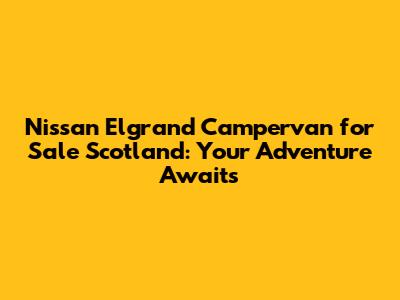 Nissan Elgrand Campervan for Sale Scotland: Your Adventure Awaits