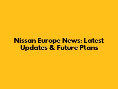 Nissan Europe News: Latest Updates & Future Plans