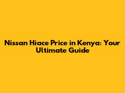 Nissan Hiace Price in Kenya: Your Ultimate Guide