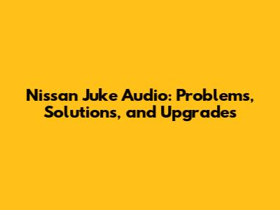 Nissan Juke Audio: Problems, Solutions, and Upgrades