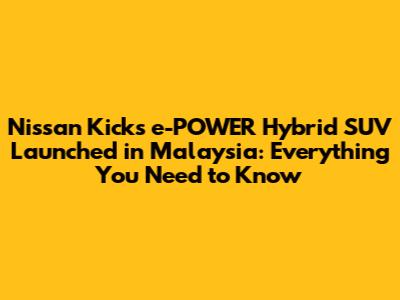 Nissan Kicks e-POWER Hybrid SUV Launched in Malaysia: Everything You Need to Know
