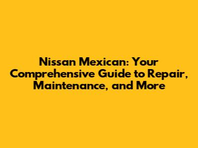 Nissan Mexican: Your Comprehensive Guide to Repair, Maintenance, and More