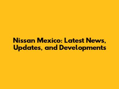 Nissan Mexico: Latest News, Updates, and Developments