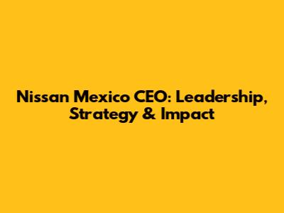 Nissan Mexico CEO: Leadership, Strategy & Impact