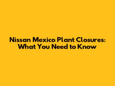 Nissan Mexico Plant Closures: What You Need to Know