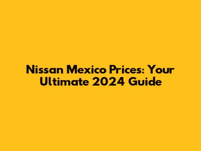 Nissan Mexico Prices: Your Ultimate 2024 Guide
