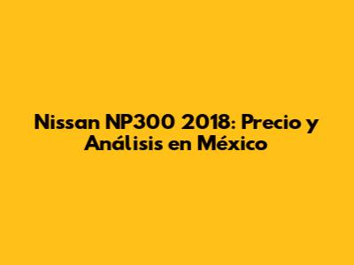 Nissan NP300 2018: Precio y Análisis en México