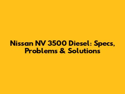 Nissan NV 3500 Diesel: Specs, Problems & Solutions