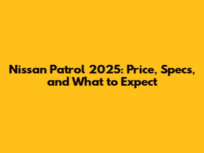 Nissan Patrol 2025: Price, Specs, and What to Expect