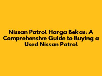 Nissan Patrol Harga Bekas: A Comprehensive Guide to Buying a Used Nissan Patrol