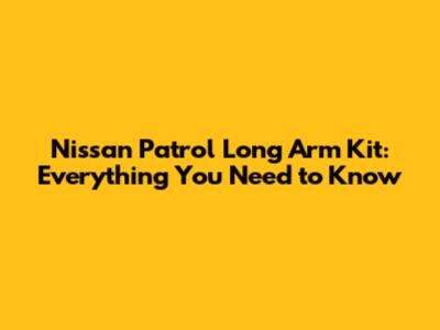 Nissan Patrol Long Arm Kit: Everything You Need to Know