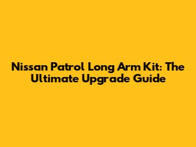 Nissan Patrol Long Arm Kit: The Ultimate Upgrade Guide