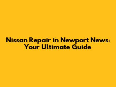 Nissan Repair in Newport News: Your Ultimate Guide