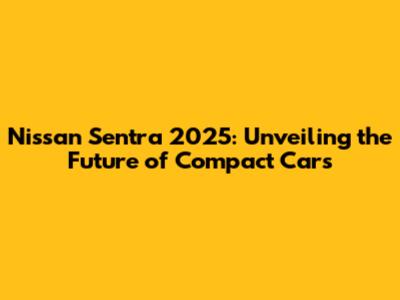 Nissan Sentra 2025: Unveiling the Future of Compact Cars