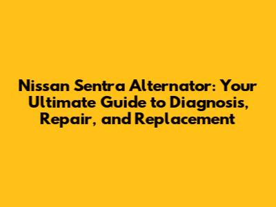 Nissan Sentra Alternator: Your Ultimate Guide to Diagnosis, Repair, and Replacement