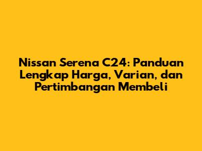 Nissan Serena C24: Panduan Lengkap Harga, Varian, dan Pertimbangan Membeli