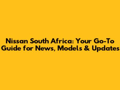 Nissan South Africa: Your Go-To Guide for News, Models & Updates