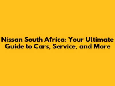 Nissan South Africa: Your Ultimate Guide to Cars, Service, and More